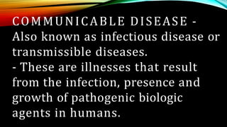 COMMUNICABLE DISEASE -
Also known as infectious disease or
transmissible diseases.
- These are illnesses that result
from the infection, presence and
growth of pathogenic biologic
agents in humans.
 