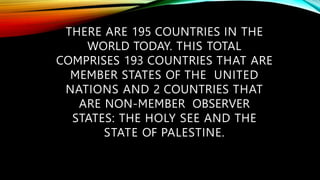 THERE ARE 195 COUNTRIES IN THE
WORLD TODAY. THIS TOTAL
COMPRISES 193 COUNTRIES THAT ARE
MEMBER STATES OF THE UNITED
NATIONS AND 2 COUNTRIES THAT
ARE NON-MEMBER OBSERVER
STATES: THE HOLY SEE AND THE
STATE OF PALESTINE.
 