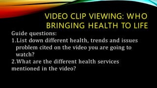 Guide questions:
1.List down different health, trends and issues
problem cited on the video you are going to
watch?
2.What are the different health services
mentioned in the video?
VIDEO CLIP VIEWING: WHO
BRINGING HEALTH TO LIFE
 