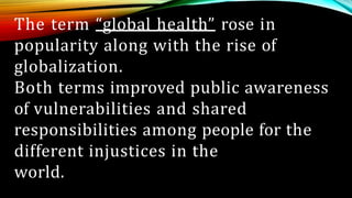 The term “global health” rose in
popularity along with the rise of
globalization.
Both terms improved public awareness
of vulnerabilities and shared
responsibilities among people for the
different injustices in the
world.
 