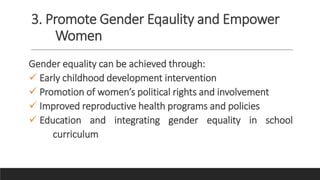 3. Promote Gender Eqaulity and Empower
Women
Gender equality can be achieved through:
 Early childhood development intervention
 Promotion of women’s political rights and involvement
 Improved reproductive health programs and policies
 Education and integrating gender equality in school
curriculum
 