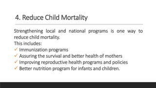 4. Reduce Child Mortality
Strengthening local and national programs is one way to
reduce child mortality.
This includes:
 Immunization programs
 Assuring the survival and better health of mothers
 Improving reproductive health programs and policies
 Better nutrition program for infants and children.
 
