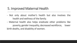 5. Improved Maternal Health
- Not only about mother’s health but also involves the
health and wellness of the family.
- Maternal health also helps eradicate other problems like
poverty, gender inequality, decreased workforce, lower
birth deaths, and disability of women.
 