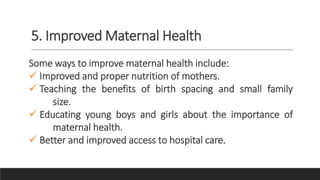 5. Improved Maternal Health
Some ways to improve maternal health include:
 Improved and proper nutrition of mothers.
 Teaching the benefits of birth spacing and small family
size.
 Educating young boys and girls about the importance of
maternal health.
 Better and improved access to hospital care.
 