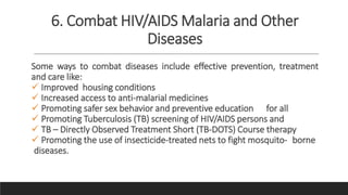 6. Combat HIV/AIDS Malaria and Other
Diseases
Some ways to combat diseases include effective prevention, treatment
and care like:
 Improved housing conditions
 Increased access to anti-malarial medicines
 Promoting safer sex behavior and preventive education for all
 Promoting Tuberculosis (TB) screening of HIV/AIDS persons and
 TB – Directly Observed Treatment Short (TB-DOTS) Course therapy
 Promoting the use of insecticide-treated nets to fight mosquito- borne
diseases.
 
