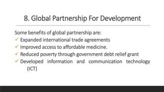 8. Global Partnership For Development
Some benefits of global partnership are:
 Expanded international trade agreements
 Improved access to affordable medicine.
 Reduced poverty through government debt relief grant
 Developed information and communication technology
(ICT)
 