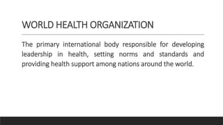 WORLD HEALTH ORGANIZATION
The primary international body responsible for developing
leadership in health, setting norms and standards and
providing health support among nations around the world.
 