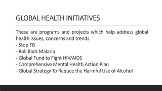 GLOBAL HEALTH INITIATIVES
These are programs and projects which help address global
health issues, concerns and trends.
- Stop TB
- Roll Back Malaria
- Global Fund to Fight HIV/AIDS
- Comprehensive Mental Health Action Plan
- Global Strategy To Reduce the Harmful Use of Alcohol
 