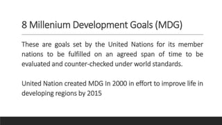 8 Millenium Development Goals (MDG)
These are goals set by the United Nations for its member
nations to be fulfilled on an agreed span of time to be
evaluated and counter-checked under world standards.
United Nation created MDG In 2000 in effort to improve life in
developing regions by 2015
 