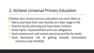 2. Achieve Universal Primary Education
Children who receive primary education are more likely to:
 Marry and have their own families at a later stage in life
 Practice family planning and have fewer children
 Know rights, responsibilities and civic obligations
 Seek employment and sustain personal and family needs
 Have decreased risk of getting sexually transmitted
infections like HIV/AIDS
 