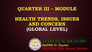 QUARTER III – MODULE
HEALTH TRENDS, ISSUES
AND CONCERN
(GLOBAL LEVEL)
MAPEH 10 –Teacher
MONREAL NHS, Monreal, Masbate
 