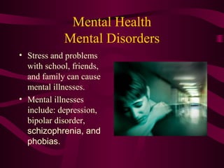 Mental Health
Mental Disorders
• Stress and problems
with school, friends,
and family can cause
mental illnesses.
• Mental illnesses
include: depression,
bipolar disorder,
schizophrenia, and
phobias.
 