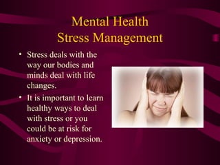 Mental Health
Stress Management
• Stress deals with the
way our bodies and
minds deal with life
changes.
• It is important to learn
healthy ways to deal
with stress or you
could be at risk for
anxiety or depression.
 