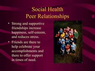 Social Health
Peer Relationships
• Strong and supportive
friendships increase
happiness, self-esteem,
and reduces stress.
• Friends are there to
help celebrate your
accomplishments and
there to offer support
in times of need.
 