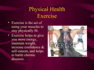 Physical Health
Exercise
• Exercise is the act of
using your muscles to
stay physically fit.
• Exercise helps to give
you more energy,
maintain weight,
increase confidence &
self esteem, and helps
to battle chronic
diseases.
 