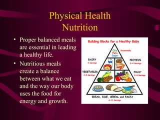 Physical Health
Nutrition
• Proper balanced meals
are essential in leading
a healthy life.
• Nutritious meals
create a balance
between what we eat
and the way our body
uses the food for
energy and growth.
 