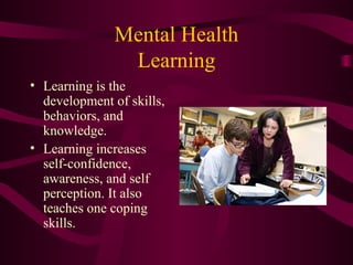 Mental Health
Learning
• Learning is the
development of skills,
behaviors, and
knowledge.
• Learning increases
self-confidence,
awareness, and self
perception. It also
teaches one coping
skills.
 