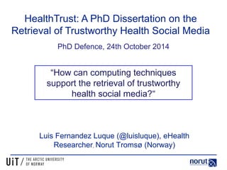 HealthTrust: A PhD Dissertation on the 
Retrieval of Trustworthy Health Social Media 
PhD Defence, 24th October 2014 
“How can computing techniques 
support the retrieval of trustworthy 
health social media?“ 
Luis Fernandez Luque (@luisluque), eHealth 
Researcher, Norut Tromsø (Norway) 
 