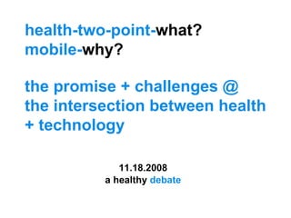 health-two-point- what?  mobile- why?  the promise + challenges @ the intersection between health + technology a healthy  debate 11.18.2008 