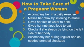 How to Take Care of
a Pregnant Woman
1. Accompany her in a daily exercise
2. Makes her relax by listening to music
3. Gives her lots of water to drink
4. Gives her nutritious food to eat
5. Checks if she sleeps by lying on the left
side of her body
6. Accompany her during regular and as
needed prenatal checkups
 