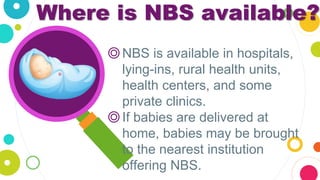 Where is NBS available?
◎NBS is available in hospitals,
lying-ins, rural health units,
health centers, and some
private clinics.
◎If babies are delivered at
home, babies may be brought
to the nearest institution
offering NBS.
 