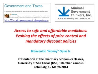 Access to safe and affordable medicines:
Probing the effects of price control and
mandatory discount policies
Bienvenido “Nonoy” Oplas Jr.
Presentation at the Pharmacy Economics classes,
University of San Carlos (USC) Talamban campus
Cebu City, 15 March 2014
 