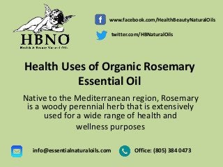 Health Uses of Organic Rosemary
Essential Oil
Native to the Mediterranean region, Rosemary
is a woody perennial herb that is extensively
used for a wide range of health and
wellness purposes
Office: (805) 384 0473info@essentialnaturaloils.com
www.facebook.com/HealthBeautyNaturalOils
twitter.com/HBNaturalOils
 