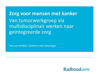 Zorg voor mensen met kanker
Van tumorwerkgroep via
multidisciplinair werken naar
geïntegreerde zorg
Han van Krieken, Centrum voor Oncologie
 