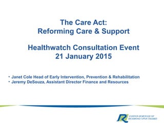 The Care Act:
Reforming Care & Support
Healthwatch Consultation Event
21 January 2015
• Janet Cole Head of Early Intervention, Prevention & Rehabilitation
• Jeremy DeSouza, Assistant Director Finance and Resources
 
