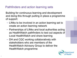 Pathfinders and action learning sets Building for continuous learning and development and doing this through putting in place a programme of support: LINks to be involved in an action learning set to create an action learning network Partnerships of LINks and local authorities acting as HealthWatch pathfinders to test out aspects of Local HealthWatch and share learning DH and CQC working collaboratively with stakeholders who are members of the HealthWatch Advisory Group to deliver the HealthWatch programme 