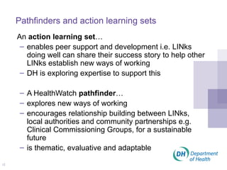 Pathfinders and action learning sets An  action learning set … enables peer support and development i.e. LINks doing well can share their success story to help other LINks establish new ways of working DH is exploring expertise to support this A HealthWatch  pathfinder … explores new ways of working encourages relationship building between LINks, local authorities and community partnerships e.g. Clinical Commissioning Groups, for a sustainable future is thematic, evaluative and adaptable 