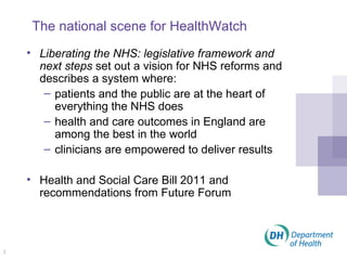 The national scene for HealthWatch Liberating the NHS: legislative framework and next steps  set out a vision for NHS reforms and describes a system where: patients and the public are at the heart of everything the NHS does health and care outcomes in England are among the best in the world clinicians are empowered to deliver results Health and Social Care Bill 2011 and recommendations from Future Forum 