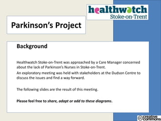 Parkinson’s Project 
Background 
Healthwatch Stoke-on-Trent was approached by a Care Manager concerned 
about the lack of Parkinson’s Nurses in Stoke-on-Trent. 
An exploratory meeting was held with stakeholders at the Dudson Centre to 
discuss the issues and find a way forward. 
The following slides are the result of this meeting. 
Please feel free to share, adapt or add to these diagrams. 
 