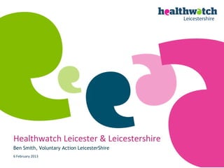 Healthwatch Leicester & Leicestershire
Ben Smith, Voluntary Action LeicesterShire
6 February 2013
 