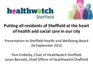 Putting all residents of Sheffield at the heart
of health and social care in our city
Presentation to Sheffield Health and Wellbeing Board
26 September 2013
Pam Enderby, Chair of Healthwatch Sheffield
Jason Bennett, Chief Officer of Healthwatch Sheffield
 