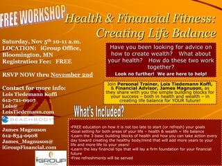 FREE WORKSHOP  Health & Financial Fitness:  Creating Life Balance Saturday, Nov 5th 10-11 a.m. LOCATION:   iGroup Office, Bloomington, MN Registration Fee:   FREE RSVP NOW thru November 2nd Contact for more info:  Lois Tiedemann Koffi 612-721-0907 Lois@ LoisTiedemann.com James Magnuson 612-834-0908 James_Magnuson@ iGroupFinancial.com Have you been looking for advice on how to create wealth?   What about your health?   How do these two work together? Look no further!  We are here to help! Join Personal Trainer, Lois Tiedemann Koffi,  & Financial Advisor, James Magnuson, as they share with you the simple building blocks for your success – both in health and wealth – in creating life balance for YOUR future! What’s Included?   ,[object Object]