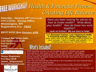 Health & Financial Fitness:
                                Creating Life Balance
Saturday, January 28th 10-11 a.m.
                                                            Have you been looking for advice on
LOCATION: iGroup Office,
                                                            how to create wealth? What about
Bloomington, MN
                                                           your health? How do these two work
Registration Fee: FREE
                                                                         together?
                                                                Look no further! We are here to help!
RSVP NOW thru January 25th
                                                          Join Personal Trainer, Lois Tiedemann Koffi,
                                                            & Financial Advisor, James Magnuson, as
Contact for more info:                                   they share with you the simple building blocks for
Lois Tiedemann Koffi                                        your success – both in health and wealth – in
                                                                creating life balance for YOUR future!
612-721-0907
Lois@
LoisTiedemann.com
                       •FREE education on how it is not too late to start (or refresh) your goals
                       •Goal setting for both areas of your life – health & wealth = life balance
                       •Learn the 3 basic building blocks of health and how you can take action every day
James Magnuson         toward creating the healthy body/mind that will add more years to your life and
612-834-0908           more life to your years!
                       •Learn the key financial tips that will lay a firm foundation for your financial future
James_Magnuson@
                       •Free refreshments will be served
iGroupFinancial.com    Registered Representative and Financial Advisor of Park Avenue Securities LLC (PAS), 7 Hanover Square, New York, NY
                       10004, 1-888-600-4667. Securities products/services and advisory services are offered through PAS, a registered
                       broker/dealer and investment advisor.
                       Field Representative, The Guardian Life Insurance Company of America (Guardian), New York, NY. PAS is an indirect, wholly
                       owned subsidiary of Guardian. [DBA Name] is not an affiliate or subsidiary of PAS or Guardian.
                       PAS is a member FINRA, SIPC.
 