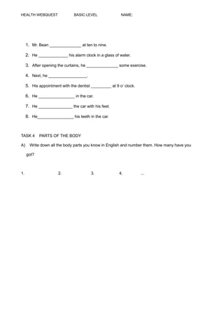 HEALTH WEBQUEST BASIC LEVEL NAME:
1. Mr. Bean ______________ at ten to nine.
2. He _____________ his alarm clock in a glass of water.
3. After opening the curtains, he ______________ some exercise.
4. Next, he _________________.
5. His appointment with the dentist _________ at 9 o‘ clock.
6. He ________________ in the car.
7. He _______________ the car with his feet.
8. He________________ his teeth in the car.
TASK 4 PARTS OF THE BODY
A) Write down all the body parts you know in English and number them. How many have you
got?
1. 2. 3. 4. ...
 