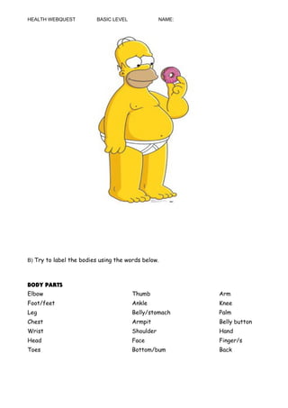 HEALTH WEBQUEST BASIC LEVEL NAME:
B) Try to label the bodies using the words below.
BODY PARTS
Elbow Thumb Arm
Foot/feet Ankle Knee
Leg Belly/stomach Palm
Chest Armpit Belly button
Wrist Shoulder Hand
Head Face Finger/s
Toes Bottom/bum Back
 
