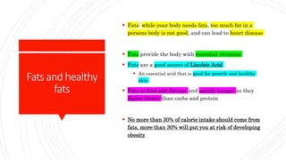 Fatsandhealthy
fats
 Fats: while your body needs fats, too much fat in a
persons body is not good, and can lead to heart disease
 Fats provide the body with essential vitamins
 Fats are a good source of Linoleic Acid
 An essential acid that is good for growth and healthy
skin
 Fats in food add flavour and satisfy hunger as they
digest slower than carbs and protein
 No more than 30% of calorie intake should come from
fats, more than 30% will put you at risk of developing
obesity
 
