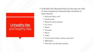 Unhealthyfats
andhealthyfats
 Unhealthy fats (Saturated fats) are fats that are solid
at room temperature (saturated fats contribute to
heart disease)
 Red meat (fatty cuts)
 Chicken skin
 Whole-fat dairy products
 Ice cream
 Butter
 Sausages
 Bacon
 Cakes
 Cured meats (salami, chorizo, pancetta)
 Milkshakes
 Chocolate and chocolate spreads
 