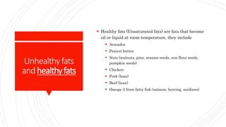 Unhealthyfats
andhealthyfats
 Healthy fats (Unsaturated fats) are fats that become
oil or liquid at room temperature, they include
 Avocados
 Peanut butter
 Nuts (walnuts, pine, sesame seeds, sun flour seeds,
pumpkin seeds)
 Chicken
 Pork (lean)
 Beef (lean)
 Omega-3 from fatty fish (salmon, herring, sardines)
 