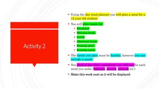 Activity2
 Using the day meal planner you will plan a meal for a
12 year old student
 You will plan meals for
 Breakfast
 Morning break
 Lunch
 Afternoon break
 Evening meal
 Evening snack
 The meals you plan must be healthy, however you can
include a snack
 You need to list what ingredients you will use for each
meal you make (legumes, poultry, spinach ect.)
 Make this work neat as it will be displayed
 