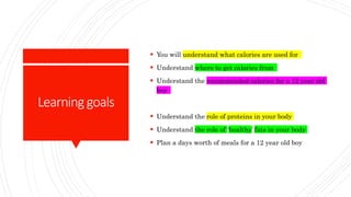 Learninggoals
 You will understand what calories are used for
 Understand where to get calories from
 Understand the recommended calories for a 12 year old
boy
 Understand the role of proteins in your body
 Understand the role of ‘healthy’ fats in your body
 Plan a days worth of meals for a 12 year old boy
 
