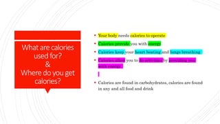 What arecalories
usedfor?
&
Wheredoyou get
calories?
 Your body needs calories to operate
 Calories provide you with energy
 Calories keep your heart beating and lungs breathing
 Calories allow you to do activities by providing you
with energy
 Calories are found in carbohydrates, calories are found
in any and all food and drink
 
