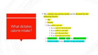 Whatdictates
calorieintake?
 The calories any person needs can be dictated by the
following factors
 Age
 Gender
 How active you are
 If you work at a desk all week
 If you work on a job sight
 If you go to the gym often
 If you do no physical activity
 Calorie burn is dictated (more) by physical activity
 Calorie intake is also dictated by age and gender
 