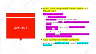 Activity1
 You will create 3 simple health nutrition profiles for 3
different people
 Your profiles must have
 A first name and sir name
 Date of birth (based on the age you chose)
 Give the person a job or activity that justifies their active
status
 Calories needed, based on the persons active status,
gender and age
 Any dietary needs?
 Brainstorm some food groups you recommend they add to
their diet, i.e. nuts, fruit, legumes
 Bonus: Draw the individual for each profile
 Make sure the profiles are neat, you will show them to
your peers
 