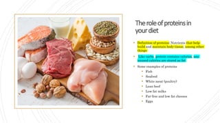 Theroleofproteinsin
yourdiet
 Definition of proteins: Nutrients that help
build and maintain body tissue, among other
things
 Like carbs, protein contains calories, any
unused calories are stored as fat
 Some examples of proteins
 Fish
 Seafood
 White meat (poultry)
 Lean beef
 Low fat milks
 Fat-free and low fat cheeses
 Eggs
 
