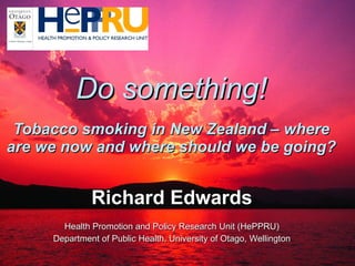 Do something! Tobacco smoking in New Zealand – where are we now and where should we be going? Richard Edwards Health Promotion and Policy Research Unit (HePPRU) Department of Public Health, University of Otago, Wellington 