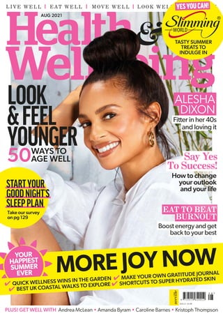 LIVE WELL EAT WELL MOVE WELL FEEL WELL
LOOK WELL
AUG 2021
AUG 21 £4.99
ALESHA
DIXON
EAT TO BEAT
BURNOUT
PLUS! GET WELL WITH Andrea McLean • Amanda Byram • Caroline Barnes • Kristoph Thompson
Fitter in her 40s
and loving it
STARTYOUR
GOODNIGHT’S
SLEEPPLAN
Take our survey
on pg 129
50WAYS TO
AGE WELL
YESYOUCAN!
LOOK
&FEEL
YOUNGER
4 QUICK WELLNESS WINS IN THE GARDEN 4 MAKE YOUR OWN GRATITUDE JOURNAL
4 BEST UK COASTAL WALKS TO EXPLORE 4 SHORTCUTS TO SUPER HYDRATED SKIN
MORE JOY NOW
YOUR
HAPPIEST
SUMMER
EVER
Boost energy and get
back to your best
How to change
your outlook
and your life
Say Yes
To Success!
TASTY SUMMER
TREATS TO
INDULGE IN
 
